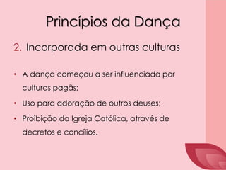 Princípios da Dança
2. Incorporada em outras culturas
• A dança começou a ser influenciada por
culturas pagãs;
• Uso para adoração de outros deuses;
• Proibição da Igreja Católica, através de
decretos e concílios.
 
