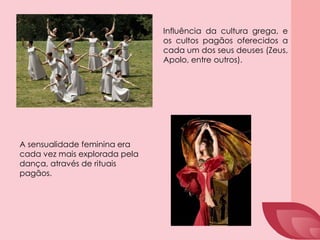Influência da cultura grega, e
os cultos pagãos oferecidos a
cada um dos seus deuses (Zeus,
Apolo, entre outros).
A sensualidade feminina era
cada vez mais explorada pela
dança, através de rituais
pagãos.
 
