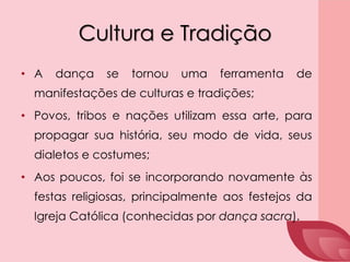 Cultura e Tradição
• A dança se tornou uma ferramenta de
manifestações de culturas e tradições;
• Povos, tribos e nações utilizam essa arte, para
propagar sua história, seu modo de vida, seus
dialetos e costumes;
• Aos poucos, foi se incorporando novamente às
festas religiosas, principalmente aos festejos da
Igreja Católica (conhecidas por dança sacra).
 