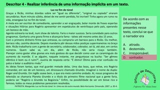 Descritor 4 - Realizar inferência de uma informação implícita em um texto.
Luz no fim do túnel
Graças a Ricão, minhas dúvidas sobre ser "igual ou diferente", "original ou copiado" viraram
secundárias. Num minuto súbito, deixei de me sentir perdido, foi incrível! Tinha agora um rumo na
vida, enxergava luz no fim do túnel.
A meta era ser escritor de comediante, aprender a ser engraçado, bolar monte de frases espertas
e situações hilárias para Rogério apresentar em espetáculos de ventríloquo pelo país, operando
um boneco de mão.
Agente estrearia na tevê, num show de talento. Faria o maior sucesso. Seria convidado para outros
programas. Ganharia uma grana firme e alcançaria fama - talvez até mesmo antes dos 15 anos.
Com o primeiro dinheiro firme que entrasse, eu compraria um barraco para o Ricão. Ou melhor,
barraco não, casinha decente. Depois mandaria pôr dessas mãos postiças supermaneiras no braço
dele. Ricão trabalharia com a gente de secretário, colaborador, cobrador, sei lá, até ator, em certos
números. Quem sabe se, um dia, além de Ricão, não seria ricaço também.
Planejar como gastar altas granas era mais gostoso do que decidir como usar os caraminguás do
aumento da mamãe. E se alguém, naquele instante, me perguntasse na bucha: "Ser gêmeo
idêntico é bom ou é ruim?", ouviria de resposta certa: "É ótimo! Ótimo para criar confusão no
palco e botar o auditório rindo.“
As ideias foram tantas, que mal guardei metade delas. Uma das boas, que retive, era Rogério
comandar, em vez de um boneco, um dinossauro chamado Grumbs. Imaginei o nome da dupla:
Roger and Grumbs. Em inglês soava bem, o que era meio caminho andado. Aí, nosso programa de
televisão se chamaria Planeta Grumbs e o título do primeiro filme nacional que a gente faria,
poderia ser "Rogério e Grumbs na Bogúncia." Enfim, na possibilidade de ser em breve rico e
famoso, todos os meus problemas pareceram resolvidos.
PATRIOTA. Margarida. Luz no fim do túnel. In: Uma voz do outro mundo. Belo Horizonte: Dimensão. 2007. p. 83-4.
De acordo com as
informações
presentes nesse
texto, conclui-se que
o narrador era
A. atirado.
B. destemido.
C. irresponsável.
D. sonhador.
 