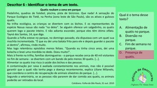 Descritor 6 - Identificar o tema de um texto.
Quatis roubam a cena em parque
Pedalinho, quadras de futebol, piscina, pista de bicicross. Que nada! A sensação do
Parque Ecológico do Tietê, na Penha (zona leste de São Paulo), são os ativos e gulosos
quatis.
Na trilha ecológica, as crianças se divertem com os bichos. E os representantes da
espécie Nasua nasua são nada "na deles". Se alguém oferece um salgadinho, os quatis
querem logo o pacote inteiro. E não adianta esconder, porque eles têm ótimo olfato.
Tayná dos Santos, 14, que diga.
Quando a Folha esteve no parque, no domingo passado, ela disputava com um quati sua
mochila incrementada. "É que eu dei uma batata frita para ele e depois guardei o pacote
ai dentro", afirmou, rindo muito.
Mas logo relembrou episódios menos felizes. "Quando eu tinha cinco anos, dei uma
bolacha e levei uma mordida no dedo. Doeu muito!".
Mais à frente na trilha, famílias domingueiras - o parque recebe cerca de 40 mil visitantes
no fim de semana - se divertem com um bando de pelo menos 30 quatis. [...].
Alimentar os quatis traz risco à saúde dos bichos e das pessoas.
A contaminação por raiva é avaliada constantemente nos animais, mas não é possível
garantir que o quati não tenha pego a doença recentemente, explica Liliane Milanelo,
que coordena o centro de recuperação de animais silvestres do parque. [...].
Segundo a veterinária, se as pessoas não pararem de dar comida aos quatis, os animais
poderão ser retirados do local.
Cotidiano. Folha da São Paulo, 31 out. 2010
Qual é o tema desse
texto?
A. Alimentação de
quatis no parque.
B. Diversão no
parque.
C. Fim de semana no
parque.
D. Presença de
quatis.
 