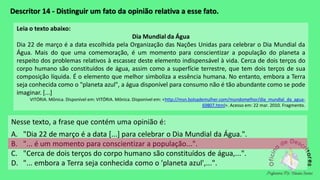 Descritor 14 - Distinguir um fato da opinião relativa a esse fato.
Leia o texto abaixo:
Dia Mundial da Água
Dia 22 de março é a data escolhida pela Organização das Nações Unidas para celebrar o Dia Mundial da
Água. Mais do que uma comemoração, é um momento para conscientizar a população do planeta a
respeito dos problemas relativos à escassez deste elemento indispensável à vida. Cerca de dois terços do
corpo humano são constituídos de água, assim como a superfície terrestre, que tem dois terços de sua
composição líquida. É o elemento que melhor simboliza a essência humana. No entanto, embora a Terra
seja conhecida como o "planeta azul", a água disponível para consumo não é tão abundante como se pode
imaginar. [...]
VITÓRIA. Mônica. Disponível em: VITÓRIA. Mônica. Disponível em: <http://msn.bolsademulher.com/mundomelhor/dia_mundial_da_agua-
69807.html>. Acesso em: 22 mar. 2010. Fragmento.
Nesse texto, a frase que contém uma opinião é:
A. "Dia 22 de março é a data [...] para celebrar o Dia Mundial da Água.".
B. "... é um momento para conscientizar a população...".
C. "Cerca de dois terços do corpo humano são constituídos de água,...".
D. "... embora a Terra seja conhecida como o 'planeta azul',...".
 