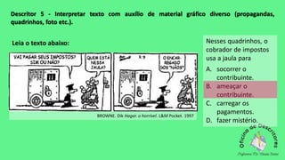 Descritor 5 - Interpretar texto com auxílio de material gráfico diverso (propagandas,
quadrinhos, foto etc.).
Leia o texto abaixo:
BROWNE. Dik Hagar. o horrível. L&M Pocket. 1997
Nesses quadrinhos, o
cobrador de impostos
usa a jaula para
A. socorrer o
contribuinte.
B. ameaçar o
contribuinte.
C. carregar os
pagamentos.
D. fazer mistério.
 
