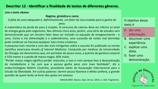 Descritor 12 - Identificar a finalidade de textos de diferentes gêneros.
Leia o texto abaixo:
Regime, ginástica e cama
A falta de sono adequado é, definitivamente, um fator de risco isolado para o ganho de
peso.
A matemática da perda de peso é simples. O consumo de calorias deve ser inferior ao total
de energia gasta pelo organismo. Nos últimos cinco anos, porém, uma série de estudos vem
demonstrando que um terceiro fator deve ser incluído na equação do emagrecimento - o
sono. Como a má alimentação e o sedentarismo, uma sucessão de noites mal dormidas
pode condenar ao fracasso qualquer luta contra a balança.
A pesquisa mais recente e uma das mais intrigantes sobre o assunto foi publicada na revista
científica americana Annals of Internal Medicine. Conduzida por médicos da Universidade
de Chicago, ela demonstrou que, em períodos de pouco sono, a queima de gordura corporal
é 55% menor e a perda de massa magra, 60% maior.
"Perder massa magra significa perder músculos, e isso é ruim porque leva à desaceleração
do metabolismo e faz com que a pessoa ganhe peso com mais facilidade", diz o
endocrinologista Walmir Coutinho, presidente eleito da Associação Internacional para o
Estudo da Obesidade. Em outras palavras: dormir pouco favorece o efeito sanfona, a grande
questão de quem tenta se livrar dos quilos em excesso.
MAGALHÃES. Naiara. Veja. 20 out. 2010. p. 160. Fragmento.
O objetivo desse
texto é
A. dar uma
informação.
B. descrever uma
experiência.
C. explicar uma
dieta.
D. fazer uma
demonstração.
 