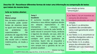 Descritor 20 - Reconhecer diferentes formas de tratar uma informação na comparação de textos
que tratam do mesmo tema.
Leia os textos abaixo:
Texto 1
Menor preço
Sim, às vezes o produto ou
o alimento pode conter
fontes de vitamina maior
ou igual com menor preço
nas prateleiras dos
supermercados. Há
produtos de segunda linha
que são produzidos em
alta escala com a mesma
matéria-prima, só muda a
marca.
Vagner Pontin
Textp 2
Saudáveis
O aumento mundial do preço dos
alimentos e seus efeitos negativos devido
aos ataques especulativos e das
intempéries da natureza são
proporcionais à renda de cada família. A
saída natural é consumir frutas, verduras
e legumes da estação, vez que, além de
mais baratos, servem para variar o
cardápio sem perda qualitativa de
nutrientes. Quem não se enquadrar a
essa nova realidade paga mais caro e
nem sempre tem a garantia de ter um
produto saudável.
Walmir da Hora
A GAZETA Vitória (ES), segunda-feira, 14 de fev de 2011, p.2.
Com relação ao tema
"alimentação",
A.no Texto 2, há um incentivo ao
consumo de alimentos
saudáveis produzidos em cada
estação.
B.no Texto 2, os alimentos
saudáveis são considerados
caros e sem garantia de serem
nutritivos.
C.nos Textos 1 e 2, encontram-se
opiniões divergentes sobre os
preços de cada alimento.
D.nos Textos 1 e 2, os altos
preços dos alimentos são
definidos por suas respectivas
marcas.
 