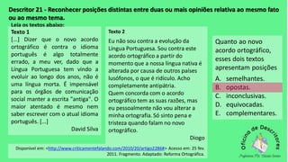 Descritor 21 - Reconhecer posições distintas entre duas ou mais opiniões relativa ao mesmo fato
ou ao mesmo tema.
Leia os textos abaixo:
Texto 1
[...] Dizer que o novo acordo
ortográfico é contra o idioma
português é algo totalmente
errado, a meu ver, dado que a
Língua Portuguesa tem vindo a
evoluir ao longo dos anos, não é
uma língua morta. É impensável
para os órgãos de comunicação
social manter a escrita "antiga". O
maior atentado é mesmo nem
saber escrever com o atual idioma
português. [...]
David Silva
Texto 2
Eu não sou contra a evolução da
Língua Portuguesa. Sou contra este
acordo ortográfico a partir do
momento que a nossa língua nativa é
alterada por causa de outros países
lusófonos, o que é ridículo. Acho
completamente antipátria.
Quem concorda com o acordo
ortográfico tem as suas razões, mas
eu pessoalmente não vou alterar a
minha ortografia. Só sinto pena e
tristeza quando falam no novo
ortográfico.
Diogo
Disponível em: <http://www.criticamentefalando.com/2010/20/artigo2286#> Acesso em: 25 fev.
2011. Fragmento. Adaptado: Reforma Ortográfica.
Quanto ao novo
acordo ortográfico,
esses dois textos
apresentam posições
A. semelhantes.
B. opostas.
C. inconclusivas.
D. equivocadas.
E. complementares.
 