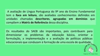 A avaliação de Língua Portuguesa do 9º ano do Ensino Fundamental
tem o foco em leitura, são avaliados conhecimentos definidos em
unidades chamadas descritores, agrupadas em domínios que
compõem a Matriz de Referência dessa disciplina.
Os resultados do SAEB são importantes, pois contribuem para
dimensionar os problemas da educação básica, orientar a
formulação, a implementação e a avaliação de políticas públicas
educacionais que conduzam à formação de uma escola de qualidade.
 
