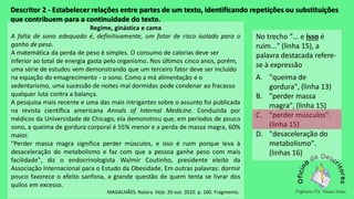 Descritor 2 - Estabelecer relações entre partes de um texto, identificando repetições ou substituições
que contribuem para a continuidade do texto.
Regime, ginástica e cama
A falta de sono adequado é, definitivamente, um fator de risco isolado para o
ganho de peso.
A matemática da perda de peso é simples. O consumo de calorias deve ser
inferior ao total de energia gasta pelo organismo. Nos últimos cinco anos, porém,
uma série de estudos vem demonstrando que um terceiro fator deve ser incluído
na equação do emagrecimento - o sono. Como a má alimentação e o
sedentarismo, uma sucessão de noites mal dormidas pode condenar ao fracasso
qualquer luta contra a balança.
A pesquisa mais recente e uma das mais intrigantes sobre o assunto foi publicada
na revista científica americana Annals of Internal Medicine. Conduzida por
médicos da Universidade de Chicago, ela demonstrou que, em períodos de pouco
sono, a queima de gordura corporal é 55% menor e a perda de massa magra, 60%
maior.
"Perder massa magra significa perder músculos, e isso é ruim porque leva à
desaceleração do metabolismo e faz com que a pessoa ganhe peso com mais
facilidade", diz o endocrinologista Walmir Coutinho, presidente eleito da
Associação Internacional para o Estudo da Obesidade. Em outras palavras: dormir
pouco favorece o efeito sanfona, a grande questão de quem tenta se livrar dos
quilos em excesso.
MAGALHÃES. Naiara. Veja. 20 out. 2010. p. 160. Fragmento.
No trecho "... e isso é
ruim..." (linha 15), a
palavra destacada refere-
se à expressão
A. "queima de
gordura", (linha 13)
B. "perder massa
magra", (linha 15)
C. "perder músculos".
(linha 15)
D. "desaceleração do
metabolismo".
(linhas 16)
 