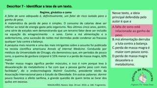 Descritor 7 - Identificar a tese de um texto.
Nesse texto, a ideia
principal defendida pelo
autor é que a
A.falta de sono está
relacionada ao ganho de
peso.
B.má alimentação derruba
a luta contra a balança.
C.perda de massa magra é
maior com pouco sono.
D.perda de massa magra
desacelera o
metabolismo.
Regime, ginástica e cama
A falta de sono adequado é, definitivamente, um fator de risco isolado para o
ganho de peso.
A matemática da perda de peso é simples. O consumo de calorias deve ser
inferior ao total de energia gasta pelo organismo. Nos últimos cinco anos, porém,
uma série de estudos vem demonstrando que um terceiro fator deve ser incluído
na equação do emagrecimento - o sono. Como a má alimentação e o
sedentarismo, uma sucessão de noites mal dormidas pode condenar ao fracasso
qualquer luta contra a balança.
A pesquisa mais recente e uma das mais intrigantes sobre o assunto foi publicada
na revista científica americana Annals of Internal Medicine. Conduzida por
médicos da Universidade de Chicago, ela demonstrou que, em períodos de pouco
sono, a queima de gordura corporal é 55% menor e a perda de massa magra, 60%
maior.
"Perder massa magra significa perder músculos, e isso é ruim porque leva à
desaceleração do metabolismo e faz com que a pessoa ganhe peso com mais
facilidade", diz o endocrinologista Walmir Coutinho, presidente eleito da
Associação Internacional para o Estudo da Obesidade. Em outras palavras: dormir
pouco favorece o efeito sanfona, a grande questão de quem tenta se livrar dos
quilos em excesso.
MAGALHÃES. Naiara. Veja. 20 out. 2010. p. 160. Fragmento.
 