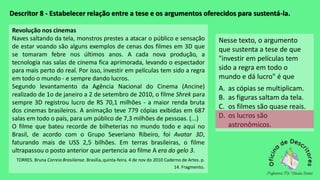 Descritor 8 - Estabelecer relação entre a tese e os argumentos oferecidos para sustentá-la.
Revolução nos cinemas
Naves saltando da tela, monstros prestes a atacar o público e sensação
de estar voando são alguns exemplos de cenas dos filmes em 3D que
se tomaram febre nos últimos anos. A cada nova produção, a
tecnologia nas salas de cinema fica aprimorada, levando o espectador
para mais perto do real. Por isso, investir em películas tem sido a regra
em todo o mundo - e sempre dando lucros.
Segundo levantamento da Agência Nacional do Cinema (Ancine)
realizado de 1o de janeiro a 2 de setembro de 2010, o filme Shrek para
sempre 3D registrou lucro de RS 70,1 milhões - a maior renda bruta
dos cinemas brasileiros. A animação teve 779 cópias exibidas em 687
salas em todo o país, para um público de 7,3 milhões de pessoas. (...)
O filme que bateu recorde de bilheterias no mundo todo e aqui no
Brasil, de acordo com o Grupo Severiano Ribeiro, foi Avatar 3D,
faturando mais de USS 2,5 bilhões. Em terras brasileiras, o filme
ultrapassou o posto anterior que pertencia ao filme A era do gelo 3.
TORRES. Bruna Correio Brasiliense. Brasília,quinta-feira. 4 de nov do 2010 Caderno de Artes. p.
14. Fragmento.
Nesse texto, o argumento
que sustenta a tese de que
"investir em películas tem
sido a regra em todo o
mundo e dá lucro" é que
A. as cópias se multiplicam.
B. as figuras saltam da tela.
C. os filmes são quase reais.
D. os lucros são
astronômicos.
 