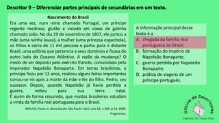 Descritor 9 – Diferenciar partes principais de secundárias em um texto.
Nascimento do Brasil
Era uma vez, num reino chamado Portugal, um príncipe
regente medroso, glutão e viciado em coxas de galinha
chamado João. No dia 29 de novembro de 1807, ele juntou a
mãe (uma rainha louca), a mulher (uma princesa espanhola),
os filhos e cerca de 11 mil pessoas e partiu para o distante
Brasil, uma colônia que pertencia a seus domínios e ficava do
outro lado do Oceano Atlântico. A razão da mudança? O
medo de ser deposto pelo exército francês, comandado pelo
imperador Napoleão Bonaparte. Em terras brasileiras, o
príncipe ficou por 13 anos, realizou alguns feitos importantes
tomou-se rei após a morte da mãe e fez do filho. Pedro, seu
sucessor. Depois, quando Napoleão já havia perdido a
guerra, voltou para sua terra natal.
É assim de forma resumida, que muitos brasileiros estudam
a vinda da família real portuguesa para o Brasil.
ARAUJO, Paulo In: Nova Escola. São Paulo: Abril, ano 23, n 209, p 54, 2006.
Fragmento.
A informação principal desse
texto é a
A. chegada da família real
portuguesa ao Brasil.
B. formação do império de
Napoleão Bonaparte.
C. guerra perdida por Napoleão
Bonaparte.
D. prática de viagens de um
príncipe português.
 