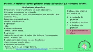 Descritor 10 - Identificar o conflito gerador do enredo e os elementos que constroem a narrativa.
Significados na Adolescência
Uma conversa entre um professor e um jovem adolescente...
O professor prossegue na sua explicação:
- Frutos amadurecem... Fruto maduro quer dizer bom, entendes? Bom
quer dizer doce...
Responde o jovem adolescente:
- Então o beijo é maduro?
E o professor:
-Não.
E o jovem adolescente:
- Então... O beijo é doce...
E o professor:
- Beijos são complicados... É melhor falar de frutos. Frutos se podem
comer... A comida fala...
E o adolescente determinado nas suas descobertas:
- Seres humanos também falam...
E o professor desanimado:
- Falam... Ai, ai, ai... Vai começar de novo.
Disponível em: <http:/www.luso-poemas.net/modules/new/article.php>.Acesso em 20 abril 2011.
O fato que deu origem a
essa história foi
A. a explicação do
professor.
B. a insistência do aluno.
C. o desânimo do
professor.
D. o questionamento do
aluno.
 