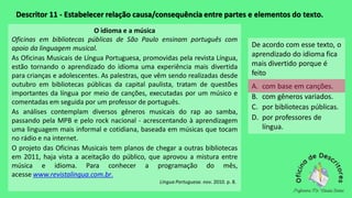 Descritor 11 - Estabelecer relação causa/consequência entre partes e elementos do texto.
O idioma e a música
Oficinas em bibliotecas públicas de São Paulo ensinam português com
apoio da linguagem musical.
As Oficinas Musicais de Língua Portuguesa, promovidas pela revista Língua,
estão tornando o aprendizado do idioma uma experiência mais divertida
para crianças e adolescentes. As palestras, que vêm sendo realizadas desde
outubro em bibliotecas públicas da capital paulista, tratam de questões
importantes da língua por meio de canções, executadas por um músico e
comentadas em seguida por um professor de português.
As análises contemplam diversos gêneros musicais do rap ao samba,
passando pela MPB e pelo rock nacional - acrescentando à aprendizagem
uma linguagem mais informal e cotidiana, baseada em músicas que tocam
no rádio e na internet.
O projeto das Oficinas Musicais tem planos de chegar a outras bibliotecas
em 2011, haja vista a aceitação do público, que aprovou a mistura entre
música e idioma. Para conhecer a programação do mês,
acesse www.revistalingua.com.br.
Língua Portuguesa. nov. 2010. p. 8.
De acordo com esse texto, o
aprendizado do idioma fica
mais divertido porque é
feito
A. com base em canções.
B. com gêneros variados.
C. por bibliotecas públicas.
D. por professores de
língua.
 