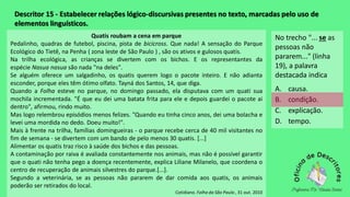 Descritor 15 - Estabelecer relações lógico-discursivas presentes no texto, marcadas pelo uso de
elementos linguísticos.
Quatis roubam a cena em parque
Pedalinho, quadras de futebol, piscina, pista de bicicross. Que nada! A sensação do Parque
Ecológico do Tietê, na Penha ( zona leste de São Paulo ) , são os ativos e gulosos quatis.
Na trilha ecológica, as crianças se divertem com os bichos. E os representantes da
espécie Nasua nasua são nada "na deles".
Se alguém oferece um salgadinho, os quatis querem logo o pacote inteiro. E não adianta
esconder, porque eles têm ótimo olfato. Tayná dos Santos, 14, que diga.
Quando a Folha esteve no parque, no domingo passado, ela disputava com um quati sua
mochila incrementada. "É que eu dei uma batata frita para ele e depois guardei o pacote ai
dentro", afirmou, rindo muito.
Mas logo relembrou episódios menos felizes. "Quando eu tinha cinco anos, dei uma bolacha e
levei uma mordida no dedo. Doeu muito!".
Mais à frente na trilha, famílias domingueiras - o parque recebe cerca de 40 mil visitantes no
fim de semana - se divertem com um bando de pelo menos 30 quatis. [...]
Alimentar os quatis traz risco à saúde dos bichos e das pessoas.
A contaminação por raiva é avaliada constantemente nos animais, mas não é possível garantir
que o quati não tenha pego a doença recentemente, explica Liliane Milanelo, que coordena o
centro de recuperação de animais silvestres do parque.[...].
Segundo a veterinária, se as pessoas não pararem de dar comida aos quatis, os animais
poderão ser retirados do local.
Cotidiano. Folha da São Paulo , 31 out. 2010
No trecho "... se as
pessoas não
pararem..." (linha
19), a palavra
destacada indica
A. causa.
B. condição.
C. explicação.
D. tempo.
 