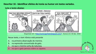 Descritor 16 - Identificar efeitos de ironia ou humor em textos variados.
Leia o texto abaixo:
Disponível em: <http://comicsgarfield.blogspot.com/>. Acesso em: 03 dez. 2010.
Nesse texto, o tom irônico está presente
A. na primeira observação do menino.
B. na expressão concentrada do gato.
C. no que o menino acha da natureza.
D. no que o gato pensou sobre os sapatos.
 