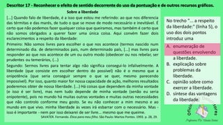 Descritor 17 - Reconhecer o efeito de sentido decorrente do uso da pontuação e de outros recursos gráficos.
Sobre a liberdade
[...] Quando falo de liberdade, é a isso que estou me referindo: ao que nos diferencia
das térmitas e das marés, de tudo o que se move de modo necessário e inevitável. É
certo que não podemos fazer qualquer coisa que queiramos, mas também é certo que
não somos obrigados a querer fazer uma única coisa. Aqui convém fazer dois
esclarecimentos a respeito da liberdade:
Primeiro: Não somos livres para escolher o que nos acontece (termos nascido num
determinado dia. de determinados pais, num determinado país, [...] mas livres para
responder ao que nos acontece de um ou outro modo (obedecer ou nos rebelar, ser
prudentes ou temerários, (...)
Segundo: Sermos livres para tentar algo não significa consegui-lo infalivelmente. A
liberdade (que consiste em escolher dentro do possível) não é o mesmo que a
onipotência (que seria conseguir sempre o que se quer, mesmo parecendo
impossível). Por isso, quanto maior for nossa capacidade de ação, melhores resultados
poderemos obter de nossa liberdade. [...) Há coisas que dependem da minha vontade
(e isso é ser livre), mas nem tudo depende de minha vontade (senão eu seria
onipotente), pois no mundo há muitas outras vontades e muitas outras necessidades
que não controlo conforme meu gosto. Se eu não conhecer a mim mesmo e ao
mundo em que vivo. minha liberdade às vezes irá esbarrar com o necessário. Mas -
isso é importante - nem por isso deixarei de ser livre... mesmo que me queime.
SAVATER. Fernando. Ética para meu filho. São Paulo: Martos Pontes. 1993. p. 28, 29.
No trecho "... a respeito
da liberdade:" (linha 5), o
uso dos dois pontos
introduz uma
A. enumeração de
questões envolvendo
a liberdade.
B. explicação sobre
problemas da
liberdade.
C. opinião sobre como
exercer a liberdade.
D. síntese das vantagens
da liberdade.
 