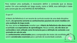 Para realizar uma avaliação, é necessário definir o conteúdo que se deseja
avaliar. Em uma avaliação em larga escala, como o SAEB, essa definição é dada
pela construção de uma MATRIZ DE REFERÊNCIA.
O que é?
A Matriz de Referência é um recorte do currículo escolar de uma dada disciplina.
Assim, ela apresenta somente os conhecimentos passíveis de serem medidos em
uma avaliação de larga escala.
Por isso, torna-se importante ressaltar que a Matriz de Referência não abarca todo
o currículo e as expectativas de aprendizagem. Nesse sentido, ela não deve ser
confundida e nem utilizada como ferramenta para a definição do conteúdo a ser
ensinado em sala de aula.
Os conhecimentos selecionados para a composição dos testes são escolhidos por
serem considerados essenciais para o período de escolaridade avaliado.
 