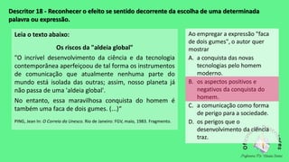 Descritor 18 - Reconhecer o efeito se sentido decorrente da escolha de uma determinada
palavra ou expressão.
Leia o texto abaixo:
Os riscos da "aldeia global"
"O incrível desenvolvimento da ciência e da tecnologia
contemporânea aperfeiçoou de tal forma os instrumentos
de comunicação que atualmente nenhuma parte do
mundo está isolada das outras; assim, nosso planeta já
não passa de uma 'aldeia global'.
No entanto, essa maravilhosa conquista do homem é
também uma faca de dois gumes. (...)“
PING, Jean In: O Correio da Unesco. Rio de Janeiro: FGV, maio, 1983. Fragmento.
Ao empregar a expressão "faca
de dois gumes", o autor quer
mostrar
A. a conquista das novas
tecnologias pelo homem
moderno.
B. os aspectos positivos e
negativos da conquista do
homem.
C. a comunicação como forma
de perigo para a sociedade.
D. os perigos que o
desenvolvimento da ciência
traz.
 
