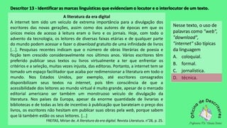 Descritor 13 - Identificar as marcas linguísticas que evidenciam o locutor e o interlocutor de um texto.
A literatura da era digital
A internet tem sido um veículo de extrema importância para a divulgação dos
escritores das novas gerações, assim como dos autores de épocas em que os
únicos meios de acesso à leitura eram o livro e os jornais. Hoje, com todo o
advento da tecnologia, os leitores de diversas faixas etárias e de qualquer parte
do mundo podem acessar e fazer o download gratuito de uma infinidade de livros
[...]. Pesquisas recentes indicam que o número de obras literárias de poesia e
ficção tem crescido consideravelmente nos últimos anos. Vários escritores têm
preferido publicar seus textos ou livros virtualmente a ter que enfrentar os
critérios e a seleção, muitas vezes injusta, das editoras. Portanto, a internet tem se
tomado um espaço facilitador que acaba por redimensionar a literatura em todo o
mundo. Nos Estados Unidos, por exemplo, até escritores consagrados
disponibilizam seus textos na internet, pois têm consciência de que a
acessibilidade dos leitores ao mundo virtual é muito grande, apesar de o mercado
editorial americano ser também um monstruoso veículo de divulgação da
literatura. Nos países da Europa, apesar da enorme quantidade de livrarias e
bibliotecas e de todas as leis de incentivo à publicação que barateiam o preço dos
livros, os escritores não hesitam em publicar suas obras pela web, porque sabem
que lá também estão os seus leitores. [...]
FREITAS, Mirian de. A literatura da era digital. Revista Literatura. n°28, p. 25.
Nesse texto, o uso de
palavras como "web",
"download",
"internet" são típicas
da linguagem
A. coloquial.
B. formal.
C. jornalística.
D. técnica.
 