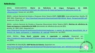 BRASIL DOMCUMENTOS. Matriz de Referência de Língua Portuguesa do SAEB.
https://fdocumentos.tips/document/matriz-de-referencia-de-lingua-portuguesa-do-saeb-prova-matriz-de-
referencia.html. Acesso em: set./2021.
SECRETARIA DE EDUCAÇÃO. SAEP Revista do Sistema. Disponível em:
http://www.educadores.diaadia.pr.gov.br/arquivos/File/saep/portugues/saep_port_9ef/internas/escala.html.
Acesso em: set./2021.
NOVA ESCOLA. Prova Brasil: entenda como é organizada a avaliação. Disponível em:
https://novaescola.org.br/conteudo/2772/prova-brasil-entenda-como-e-organizada-a-avaliacao. Acesso em:
set./2021.
BRASIL. Instituto Nacional de Estudos e Pesquisas Educacionais Anísio Teixeira (INEP). Matrizes de referência de
língua portuguesa e matemática do SAEB: documento de referência do ano de 2021.
Brasília, DF: INEP, 2020. Disponível em:
https://download.inep.gov.br/publicacoes/institucionais/avaliacoes_e_exames_da_educacao_basica/matriz_de_re
ferencia_de_lingua_portuguesa_e_matematica_do_saeb.pdf. Acesso em: set./2021.
BRASIL. Instituto Nacional de Estudos e Pesquisas Anísio Teixeira (INEP). SAEB 2001: novas perspectivas. Brasília, DF:
INEP, 2002. Disponível em: http://download.inep.gov.br/download/saeb/2001/Miolo_Novas_Perspectivas2001.pdf.
Acesso em: 29 jul. 2020.
Referências:
 
