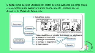 O item é uma questão utilizada nos testes de uma avaliação em larga escala
e se caracteriza por avaliar um único conhecimento indicado por um
descritor da Matriz de Referência.
 