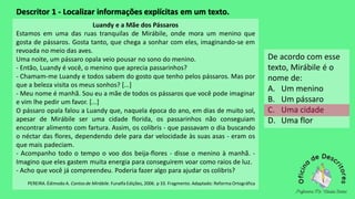 Descritor 1 - Localizar informações explícitas em um texto.
Luandy e a Mãe dos Pássaros
Estamos em uma das ruas tranquilas de Mirábile, onde mora um menino que
gosta de pássaros. Gosta tanto, que chega a sonhar com eles, imaginando-se em
revoada no meio das aves.
Uma noite, um pássaro opala veio pousar no sono do menino.
- Então, Luandy é você, o menino que aprecia passarinhos?
- Chamam-me Luandy e todos sabem do gosto que tenho pelos pássaros. Mas por
que a beleza visita os meus sonhos? [...]
- Meu nome é manhã. Sou eu a mãe de todos os pássaros que você pode imaginar
e vim lhe pedir um favor. [...]
O pássaro opala falou a Luandy que, naquela época do ano, em dias de muito sol,
apesar de Mirábile ser uma cidade florida, os passarinhos não conseguiam
encontrar alimento com fartura. Assim, os colibris - que passavam o dia buscando
o néctar das flores, dependendo dele para dar velocidade às suas asas - eram os
que mais padeciam.
- Acompanho todo o tempo o voo dos beija-flores - disse o menino à manhã. -
Imagino que eles gastem muita energia para conseguirem voar como raios de luz.
- Acho que você já compreendeu. Poderia fazer algo para ajudar os colibris?
PEREIRA. Édimodo A. Contos de Mirábile. Funalfa Edições, 2006. p 33. Fragmento. Adaptado: Reforma Ortográfica
De acordo com esse
texto, Mirábile é o
nome de:
A. Um menino
B. Um pássaro
C. Uma cidade
D. Uma flor
 