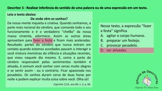 Descritor 3 - Realizar inferência do sentido de uma palavra ou de uma expressão em um texto.
Leia o texto abaixo:
De onde vêm os sonhos?
Da nossa mente inquieta e criativa. Quando sonhamos, a
parte mais racional do cérebro, que comanda todo o seu
funcionamento e é o verdadeiro "chefão" da nossa
massa cinzenta, adormece. Assim as outras áreas
aproveitam para fazer a festa e ficam mais aceleradas.
Resultado: partes do cérebro que nunca entram em
contato quando estamos acordados passam a interagir e
você mistura memórias da infância e situações recentes,
que viveu naquele dia mesmo. E, como a parte do
cérebro responsável pelos sentimentos também é
ativada, é comum você sonhar com cenas muito alegres
e se sentir assim - ou o contrário. Ficar apavorada nos
pesadelos. Os sonhos duram cerca de duas horas por
noite e podem explicar muita coisa sobre você. Olha só!
Capricho 1115, ano 60, n. 2, p. 84.
Nesse texto, a expressão "fazer
a festa" significa
A. agitar o corpo humano.
B. preparar um festejo.
C. provocar pesadelo.
D. ser ativadas.
 