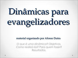 Dinâmicas paraDinâmicas para
evangelizadoresevangelizadores
material organizado por Afonso Dutramaterial organizado por Afonso Dutra
O que é uma dinâmica? Objetivos.
Como realizá-las? Para quem fazer?
Resultados.
 
