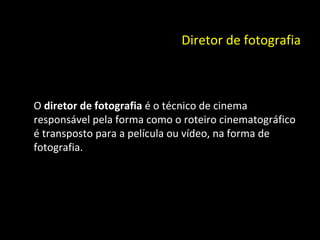 Diretor de fotografia O  diretor de fotografia  é o técnico de cinema responsável pela forma como o roteiro cinematográfico é transposto para a película ou vídeo, na forma de fotografia. 