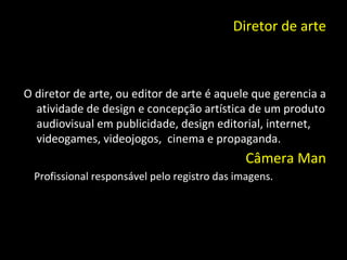 Diretor de arte O diretor de arte, ou editor de arte é aquele que gerencia a atividade de design e concepção artística de um produto audiovisual em publicidade, design editorial, internet, videogames, videojogos,  cinema e propaganda. Câmera Man Profissional responsável pelo registro das imagens. 