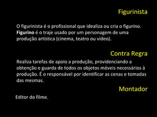 Figurinista O figurinista é o profissional que idealiza ou cria o figurino.  Figurino  é o traje usado por um personagem de uma produção artística (cinema, teatro ou vídeo). Contra Regra Realiza tarefas de apoio a produção, providenciando a obtenção e guarda de todos os objetos móveis necessários à produção. É o responsável por identificar as cenas e tomadas das mesmas. Montador Editor do filme. 