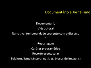 Documentário e Jornalismo Documentário Viés autoral Narrativa: temporalidade coerente com o discurso * Reportagem Caráter programático Recorte espetacular Telejornalismo (âncora, notícias, blocos de imagens) 