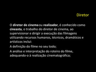 Diretor   O  diretor de cinema   ou  realizador , é conhecido como  cineasta , o trabalho do diretor de cinema, ao supervisionar e dirigir a execução das filmagens utilizando recursos humanos, técnicos, dramáticos e artísticos inclui: A definição do filme no seu todo; A análise e interpretação do roteiro do filme, adequando-o à realização cinematográfica; 