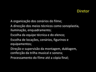 Diretor   A organização dos cenários do filme; A direcção dos meios técnicos como sonoplastia, iluminação, enquadramento; Escolha da equipe técnica e do elenco; Escolha de locações, cenários, figurinos e equipamentos; Direção e supervisão da montagem, dublagem, confecção da trilha musical e sonora; Processamento do filme até a cópia final; 