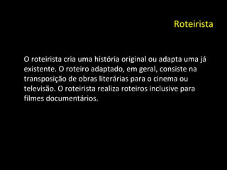 Roteirista O roteirista cria uma história original ou adapta uma já existente. O roteiro adaptado, em geral, consiste na transposição de obras literárias para o cinema ou televisão. O roteirista realiza roteiros inclusive para filmes documentários. 