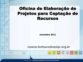 Oficina de Elaboração de 
Projetos para Captação de 
Recursos 
novembro 2011 
rosane.fontoura@sesipr.org.br 
 