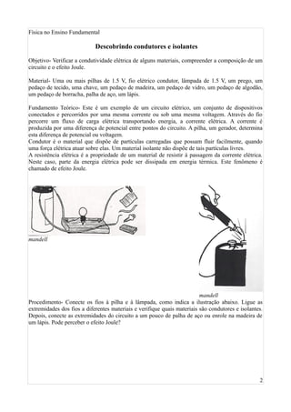 Física no Ensino Fundamental

                            Descobrindo condutores e isolantes

Objetivo- Verificar a condutividade elétrica de alguns materiais, compreender a composição de um
circuito e o efeito Joule.

Material- Uma ou mais pilhas de 1.5 V, fio elétrico condutor, lâmpada de 1.5 V, um prego, um
pedaço de tecido, uma chave, um pedaço de madeira, um pedaço de vidro, um pedaço de algodão,
um pedaço de borracha, palha de aço, um lápis.

Fundamento Teórico- Este é um exemplo de um circuito elétrico, um conjunto de dispositivos
conectados e percorridos por uma mesma corrente ou sob uma mesma voltagem. Através do fio
percorre um fluxo de carga elétrica transportando energia, a corrente elétrica. A corrente é
produzida por uma diferença de potencial entre pontos do circuito. A pilha, um gerador, determina
esta diferença de potencial ou voltagem.
Condutor é o material que dispõe de partículas carregadas que possam fluir facilmente, quando
uma força elétrica atuar sobre elas. Um material isolante não dispõe de tais partículas livres.
A resistência elétrica é a propriedade de um material de resistir à passagem da corrente elétrica.
Neste caso, parte da energia elétrica pode ser dissipada em energia térmica. Este fenômeno é
chamado de efeito Joule.




mandell




                                                                         mandell
Procedimento- Conecte os fios à pilha e à lâmpada, como indica a ilustração abaixo. Ligue as
extremidades dos fios a diferentes materiais e verifique quais materiais são condutores e isolantes.
Depois, conecte as extremidades do circuito a um pouco de palha de aço ou enrole na madeira de
um lápis. Pode perceber o efeito Joule?




                                                                                                  2
 
