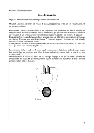 Física no Ensino Fundamental

                                      Fazendo uma pilha

Objetivo- Mostrar como funciona um gerador de corrente elétrica.

Material- Uma fatia de limão, um pedaço de zinco, um pedaço de cobre, um fio condutor, um led
ou um relógio digital.

Fundamento Teórico- Gerador elétrico é um dispositivo que transforma um tipo de energia em
energia elétrica, produzindo corrente elétrica entre pontos que possuem uma diferença de potencial
ou voltagem, de um terminal positivo a um terminal negativo. A pilha é um exemplo de gerador.
Ela pode ser feita colocando-se duas placas feitas de materiais diferentes, com diferentes afinidades
de elétrons, dentro de uma solução condutora. A voltagem dependerá dos materiais e da solução
utilizados e não do tamanho das placas.
A solução ácida do limão permite a passagem de partículas eletrizadas entre o pedaço de cobre e de
zinco que criam uma diferença de potencial.

Procedimento- Enfie os pedaços de zinco e cobre nos extremos da fatia de limão. Conecte-os por
fios a um led ou aos terminais para pilhas de um relógio digital. O que indica a geração de uma
corrente elétrica?
Outra alternativa é colocar no limão um fio de clipe de papel e um fio de cobre e encostar as
extremidades na língua. O leve formigamento e gosto metálico são indicativos do fluxo de uma
corrente elétrica através da saliva.




                                  fc.unesp




                                                                                                   3
 