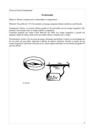 Física no Ensino Fundamental

                                          O eletroímã

Objetivo- Mostra a relação entre a eletricidade e o magnetismo.

Material- Uma pilha de 1.5 V, fio condutor, um prego, pequenos objetos metálicos, uma bússola.

Fundamento Teórico- A corrente elétrica gerada no fio pela pilha cria um campo magnético. Há,
portanto, uma relação entre os campos elétrico e magnético.
Conforme proposto por James Clerk Maxwell em 1860, um campo magnético é gerado em
qualquer região do espaço onde exista um campo elétrico variando com o tempo.

Procedimento- Enrole o fio em torno do prego, formando uma bobina. Conecte as extremidades do
fio aos pólos de uma pilha. Aproxime a bobina de objetos metálicos. Percebe a criação de um
campo magnético? Aproxime a bússola ao fio. Notou alguma alteração no movimento da agulha? O
que isto indica?




                  fc.unesp




                                                                                                 4
 