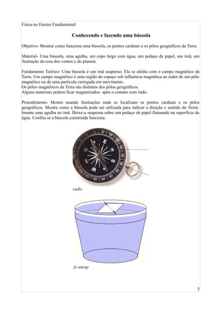 Física no Ensino Fundamental

                           Conhecendo e fazendo uma bússola

Objetivo- Mostrar como funciona uma bússola, os pontos cardeais e os pólos geográficos da Terra.

Material- Uma bússola, uma agulha, um copo largo com água, um pedaço de papel, um ímã, um
ilustração da rosa dos ventos e do planeta.

Fundamento Teórico- Uma bússola é um ímã suspenso. Ela se alinha com o campo magnético da
Terra. Um campo magnético é uma região do espaço sob influência magnética ao redor de um pólo
magnético ou de uma partícula carregada em movimento.
Os pólos magnéticos da Terra são distintos dos pólos geográficos.
Alguns materiais podem ficar magnetizados após o contato com ímãs.

Procedimento- Mostre usando ilustrações onde se localizam os pontos cardeais e os pólos
geográficos. Mostre como a bússola pode ser utilizada para indicar a direção e sentido do Norte.
Imante uma agulha no ímã. Deixe-a suspensa sobre um pedaço de papel flutuando na superfície da
água. Confira se a bússola construída funciona.




                           radix




                            fc.unesp



                                                                                               5
 
