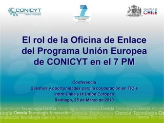 El rol de la Oficina de Enlace del Programa Unión Europea de CONICYT en el 7 PM Conferencia Desafíos y oportunidades para la cooperación en TIC´s  entre Chile y la Unión Europea Santiago, 25 de Marzo de 2010 