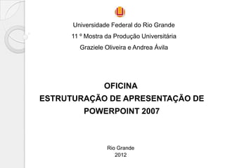 Universidade Federal do Rio Grande
      11 º Mostra da Produção Universitária
        Graziele Oliveira e Andrea Ávila




                 OFICINA
ESTRUTURAÇÃO DE APRESENTAÇÃO DE
          POWERPOINT 2007



                  Rio Grande
                     2012
 