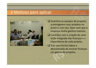 3 Motivos para aplicar
                     Incentiva as equipes de projetos
                     a entregarem seus projetos no
                     prazo e com isto, fazer com que a
                     empresa tenha ganhos maiores.
                     Contribui com a criação de uma
                     visão integrada das finanças e a
                     importância de cada projeto.
                     Traz uma forma lúdica e
                     descontraída de ensinar finanças
                     em gestão de projetos.
 