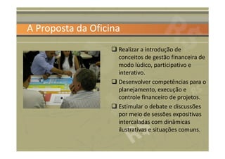 A Proposta da Oficina
                    Realizar a introdução de
                    conceitos de gestão financeira de
                    modo lúdico, participativo e
                    interativo.
                    Desenvolver competências para o
                    planejamento, execução e
                    controle financeiro de projetos.
                    Estimular o debate e discussões
                    por meio de sessões expositivas
                    intercaladas com dinâmicas
                    ilustrativas e situações comuns.
 