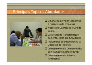 Principais Tópicos Abordados

                  O Conceito de Valor Econômico
                  e Financeiro de Empresas
                  Noções de Operações e Giro do
                  Capital
                  Lucratividade (caracterização,
                  aumento, valor, produtividade)
                  Indicadores de Desempenho da
                  Operação de Projetos
                  Componentes do Demonstrativo
                  de Resultados Exercício (DRE)
                  Componentes do Balanço
                  Patrimonial
 