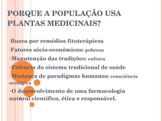 PORQUE A POPULAÇÃO USA PLANTAS MEDICINAIS? Busca por remédios fitoterápicos Fatores sócio-econômicos:  pobreza Manutenção das tradições:  cultura Falência do sistema tradicional de saúde Mudança de paradigmas humanos:  consciência ecológica O desenvolvimento de uma farmacologia natural científica, ética e responsável. 