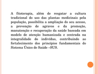 A fitoterapia, além de resgatar a cultura tradicional do uso das plantas medicinais pela população, possibilita a ampliação do seu acesso, a prevenção de agravos e da promoção, manutenção e recuperação da saúde baseada em modelo de atenção humanizada e centrada na integralidade do indivíduo, contribuindo ao fortalecimento dos princípios fundamentais do Sistema Único de Saúde –SUS. 