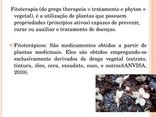 Fitoterapia (do grego therapeia = tratamento e phyton = vegetal), é a utilização de plantas que possuem propriedades (princípios ativos) capazes de prevenir, curar ou auxiliar o tratamento de doenças.  Fitoterápicos: São medicamentos obtidos a partir de plantas medicinais. Eles são obtidos empregando-se exclusivamente derivados de droga vegetal (extrato, tintura, óleo, cera, exsudato, suco, e outros)(ANVISA, 2010). 