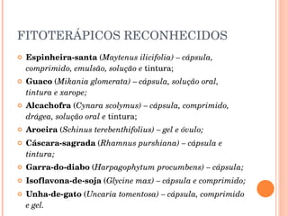 FITOTERÁPICOS RECONHECIDOS  Espinheira-santa  ( Maytenus ilicifolia) – cápsula, comprimido, emulsão, solução e  tintura; Guaco  ( Mikania glomerata) – cápsula, solução oral, tintura e xarope; Alcachofra  ( Cynara scolymus) – cápsula, comprimido, drágea, solução oral e  tintura; Aroeira  ( Schinus terebenthifolius) – gel e óvulo; Cáscara-sagrada  ( Rhamnus purshiana) – cápsula e tintura; Garra-do-diabo  ( Harpagophytum procumbens) – cápsula; Isoflavona-de-soja  ( Glycine max) – cápsula e comprimido; Unha-de-gato  ( Uncaria tomentosa) – cápsula, comprimido e gel. 