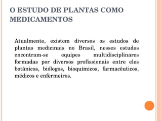 O ESTUDO DE PLANTAS COMO MEDICAMENTOS Atualmente, existem diversos os estudos de plantas medicinais no Brasil, nesses estudos encontram-se equipes multidisciplinares formadas por diversos profissionais entre eles botânicos, biólogos, bioquímicos, farmacêuticos, médicos e enfermeiros. 